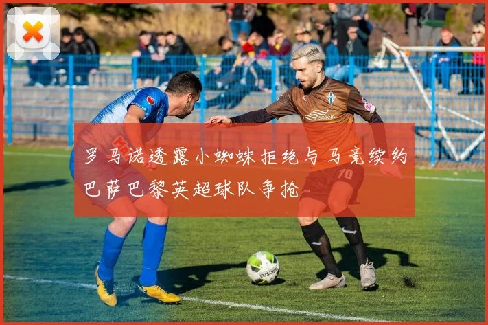 罗马诺透露小蜘蛛拒绝与马竞续约巴萨巴黎英超球队争抢