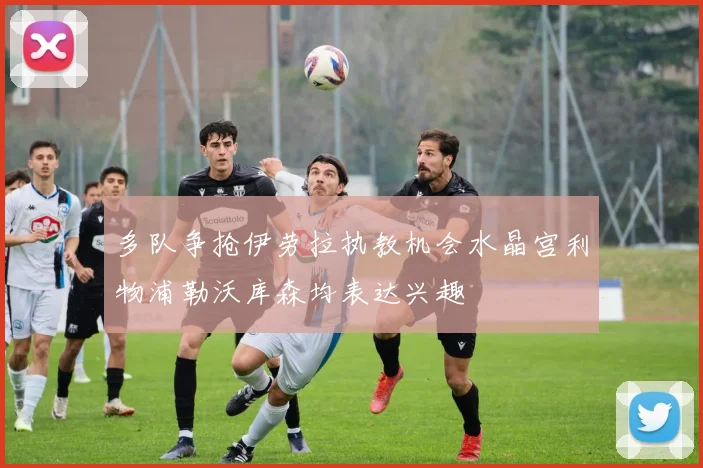 多队争抢伊劳拉执教机会水晶宫利物浦勒沃库森均表达兴趣