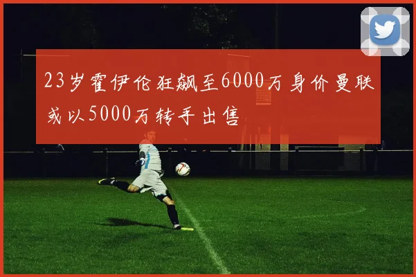 23岁霍伊伦狂飙至6000万身价曼联或以5000万转手出售