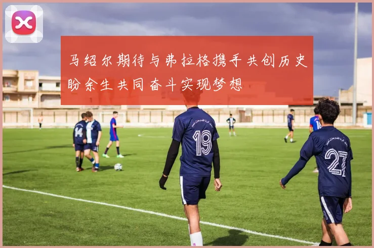 马绍尔期待与弗拉格携手共创历史盼余生共同奋斗实现梦想