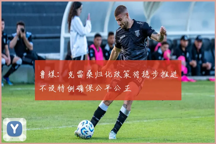 鲁媒：克雷桑归化政策将稳步推进不设特例确保公平公正