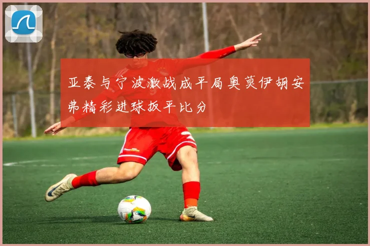 亚泰与宁波激战成平局奥莫伊胡安弗精彩进球扳平比分